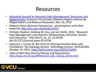 Resources
• Educating Yourself on Research Data Management: Resources and
Opportunities (resource list) Greater Midwest Region webinar by
Abigail Goben and Rebecca Raszewski, Nov. 16, 2015
• Midwest Data Librarians Symposium - presentations and other
materials http://dc.uwm.edu/mdls/2015/
• Pinfield, Stephen, Andrew M. Cox, and Jen Smith. 2014. "Research
Data Management and Libraries: Relationships, Activities, Drivers
and Influences." PloS One 9, no. 12: e114734.
doi:10.1371/journal.pone.0114734
• Sweeney L, Crosas M, Bar-Sinai M. Sharing Sensitive Data with
Confidence: The Datatags System. Technology Science. 2015101601.
October 16, 2015. http://techscience.org/a/2015101601
• Table of NIH Data Sharing Policies and Repositories
https://www.nlm.nih.gov/NIHbmic/nih_data_sharing_policies.html
 