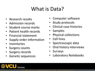 What is Data?
• Research results
• Admission records
• Student course marks
• Patient health records
• Financial statement
• Supply order information
• Inventories
• Surgery counts
• Surgery records
• Genetic sequences
• Computer software
• Study protocols
• Clinical case histories
• Samples
• Physical collections
• Cell lines
• Spectroscopic data
• Oral history interviews
• Surveys
• Laboratory Notebooks
 