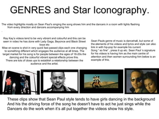 GENRES and Star Iconography. The video highlights mostly on Sean Paul’s singing the song shows him and the dancers in a room with lights flashing from every direction and dancers accompanying him .   Ray Kay’s videos tend to be very vibrant and colourful and this can be seen in video he has done with Lady Gaga, Beyonce and Black Street boys etc Mise en scene is shot in very quick fast passed clips each one changing to something different which engages the audience at all times. The target market for his song is for people between the ages of 16-20s the dancing and the colourful vibrant special effects prove this.  There are lots of close ups to establish a relationship between the audience and the artist. Sean Pauls genre of music is dancehall, but some of the elements of his videos and lyrics and style can also link in with hip-pop for example his current Song “ so fine” , press it up etc. Sean Paul ‘s signature for his videos is having him as the main centre of attention and then women surrounding him below is an example of this.   These clips show that Sean Paul style tends to have girls dancing in the background And his the driving force of the song he doesn't have to act he just sings while the  Dancers do the work when it’s all put together the videos show his style. 