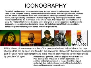 ICONOGRAPHY Dancehall has became a bit more mainstream and not so much underground, Sean Paul came out as a big star in early 2000 with his infectious beats, and his style of dance routines that the people could follow made him an instant hit. Dancing is the drive of most of his videos, his style usually consists of a number of girls doing choreographed dances and he would most likely be the main focus of the whole video. His videos then tend not to have a story the relationship between the song video and lyrics is always separated but that works because he is  an established artist and he can do that also most of his tracks tend to be dance songs therefore they have dance routines big beats etc.   Dancehall is a genre of Jamaican popular music that Sean Paul belongs too. The genre is a more sparse and less political and religious variant of reggae than the original roots style that had dominated much of the charts before dancehall became more mainstream . All the above pictures are examples of the people who have helped shape the new changes that can be seen and found in the new genre “dancehall” therefore it has been part of ‘Sean Pauls’ iconography and that’s why his star image is so well recognised by people of all ages. 