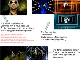The record label/ director Demands him to have close ups So that he engages with his audience Plus it exaggerates his star persona. The Ray Kay the Director uses  Digital special effects to make The video attention-grabbing. The dancing creates a certain Energy in for the video, and its Sean Paul’s signature. Its  Iconography. This is why i find this video appealing The style of it suits manner of it suits What I want for my own music video. Sean Paul is recognized for his club banging beats Vibrant videos, catchy lyrics and setting dancehall trends  and he does it again in this video/song. 