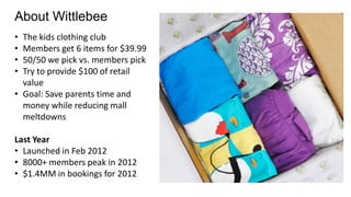 About Wittlebee
• The kids clothing club
• Members get 6 items for $39.99
• 50/50 we pick vs. members pick
• Try to provide $100 of retail
value
• Goal: Save parents time and
money while reducing mall
meltdowns
Last Year
• Launched in Feb 2012
• 8000+ members peak in 2012
• $1.4MM in bookings for 2012
 
