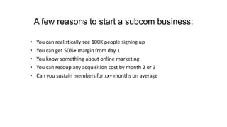 A few reasons to start a subcom business:
• You can realistically see 100K people signing up
• You can get 50%+ margin from day 1
• You know something about online marketing
• You can recoup any acquisition cost by month 2 or 3
• Can you sustain members for xx+ months on average
 