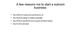 A few reasons not to start a subcom
business:
• You think it’s easy (no ecommerce is)
• You think funding is widely available
• You think it would be fun to pack all those boxes
• You’re thin skinned
 