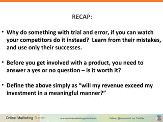 RECAP:
• Why do something with trial and error, if you can watch
your competitors do it instead? Learn from their mistakes,
and use only their successes.
• Before you get involved with a product, you need to
answer a yes or no question – is it worth it?
• Define the above simply as “will my revenue exceed my
investment in a meaningful manner?”
 