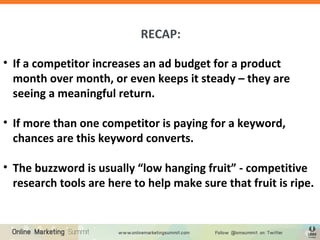 RECAP:
• If a competitor increases an ad budget for a product
month over month, or even keeps it steady – they are
seeing a meaningful return.
• If more than one competitor is paying for a keyword,
chances are this keyword converts.
• The buzzword is usually “low hanging fruit” - competitive
research tools are here to help make sure that fruit is ripe.
 