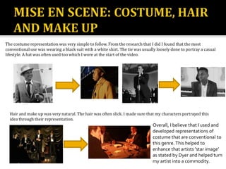 The costume representation was very simple to follow. From the research that I did I found that the most
conventional use was wearing a black suit with a white shirt. The tie was usually loosely done to portray a casual
lifestyle. A hat was often used too which I wore at the start of the video.
Hair and make up was very natural. The hair was often slick. I made sure that my characters portrayed this
idea through their representation.
Overall, I believe that I used and
developed representations of
costume that are conventional to
this genre.This helped to
enhance that artists ‘star image’
as stated by Dyer and helped turn
my artist into a commodity.
 