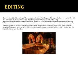 Goodwin stated that the editing of the music video should reflect the pace of thesong. I believe my music video did
this conventionally because the pace of the editing matches the slow sounds of the song.
Again, I have developed and used conventions as my editing is conventional to the genre and themes of the song.
We used some editing effects when editing, like the use of overlays to show progression in our video. However,
because of the nature of the song, we didn’t use too many effects and transitions because I didn’t want to take the
classic look away from the idea.
 