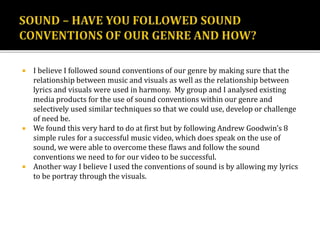  I believe I followed sound conventions of our genre by making sure that the
relationship between music and visuals as well as the relationship between
lyrics and visuals were used in harmony. My group and I analysed existing
media products for the use of sound conventions within our genre and
selectively used similar techniques so that we could use, develop or challenge
of need be.
 We found this very hard to do at first but by following Andrew Goodwin’s 8
simple rules for a successful music video, which does speak on the use of
sound, we were able to overcome these flaws and follow the sound
conventions we need to for our video to be successful.
 Another way I believe I used the conventions of sound is by allowing my lyrics
to be portray through the visuals.
 