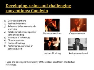 1) Genre conventions
2) Technical elements
3) Relationship between visuals
and lyrics
4) Relationship between pace of
song and editing
5) Intertextual references
6) Close ups on star
7) Notion of looking
8) Performance, narrative or
concept based.
I used and developed the majority of these ideas apart from intertextual
references.
Genre conventions Close-up on star
Notion of looking Performance based
 