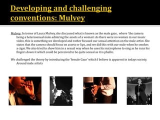 Mulvey: In terms of Laura Mulvey, she discussed what is known as the male gaze, where ‘the camera
being a heterosexual male admiring the assets of a woman’. As there were no women in our music
video, this is something we developed and rather focused our sexual attention on the male artist. She
states that the camera should focus on assets or lips, and we did this with our male when he smokes
a cigar. We also tried to show him in a sexual way when he uses his microphone to sing as he runs his
fingers down it which could be perceived to be quite sexual as it is phallic.
We challenged the theory by introducing the ‘female Gaze’ which I believe is apparent in todays society.
Around male artists
 