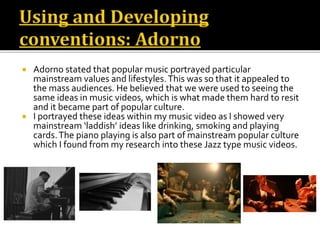  Adorno stated that popular music portrayed particular
mainstream values and lifestyles.This was so that it appealed to
the mass audiences. He believed that we were used to seeing the
same ideas in music videos, which is what made them hard to resit
and it became part of popular culture.
 I portrayed these ideas within my music video as I showed very
mainstream ‘laddish’ ideas like drinking, smoking and playing
cards.The piano playing is also part of mainstream popular culture
which I found from my research into these Jazz type music videos.
 