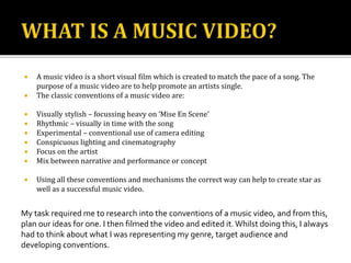  A music video is a short visual film which is created to match the pace of a song. The
purpose of a music video are to help promote an artists single.
 The classic conventions of a music video are:
 Visually stylish – focussing heavy on ‘Mise En Scene’
 Rhythmic – visually in time with the song
 Experimental – conventional use of camera editing
 Conspicuous lighting and cinematography
 Focus on the artist
 Mix between narrative and performance or concept
 Using all these conventions and mechanisms the correct way can help to create star as
well as a successful music video.
My task required me to research into the conventions of a music video, and from this,
plan our ideas for one. I then filmed the video and edited it.Whilst doing this, I always
had to think about what I was representing my genre, target audience and
developing conventions.
 