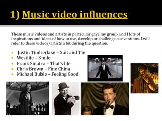 These music videos and artists in particular gave my group and I lots of
inspirations and ideas of how to use, develop or challenge conventions. I will
refer to these videos/artists a lot during the question.
 Justin Timberlake – Suit and Tie
 Westlife – Smile
 Frank Sinatra – That’s life
 Chris Brown – Fine China
 Michael Buble – Feeling Good
 