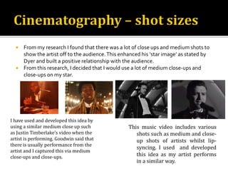  From my research I found that there was a lot of close ups and medium shots to
show the artist off to the audience.This enhanced his ‘star image’ as stated by
Dyer and built a positive relationship with the audience.
 From this research, I decided that I would use a lot of medium close-ups and
close-ups on my star.
I have used and developed this idea by
using a similar medium close up such
as Justin Timberlake’s video when the
artist is performing. Goodwin said that
there is usually performance from the
artist and I captured this via medium
close-ups and close-ups.
This music video includes various
shots such as medium and close-
up shots of artists whilst lip-
syncing. I used and developed
this idea as my artist performs
in a similar way.
 