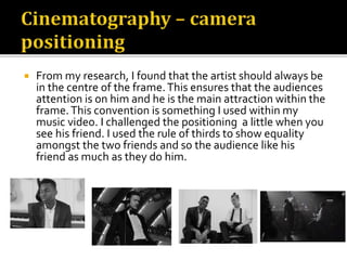  From my research, I found that the artist should always be
in the centre of the frame.This ensures that the audiences
attention is on him and he is the main attraction within the
frame.This convention is something I used within my
music video. I challenged the positioning a little when you
see his friend. I used the rule of thirds to show equality
amongst the two friends and so the audience like his
friend as much as they do him.
 