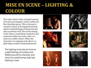The colour black, white and gold seemed
to be the most popular colours within the
Neo-Soul/Jazz genre. This is because it
created a classic and stripped back look
which created feelings of being cool and
able to perform well. The classic feeling
to the video is something I wanted to also
represent within my music video so I
used very subtle colours. When the
characters are playing cards, there is a
gold tinge to make it look professional
The lighting is low key at times to
create feelings of mystery and
SWAG around his character and
when he is performing, high-key
lighting is used.
 
