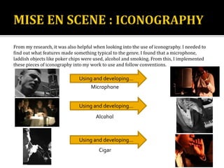 From my research, it was also helpful when looking into the use of iconography. I needed to
find out what features made something typical to the genre. I found that a microphone,
laddish objects like poker chips were used, alcohol and smoking. From this, I implemented
these pieces of iconography into my work to use and follow conventions.
Microphone
Alcohol
Cigar
Using and developing…
Using and developing…
Using and developing…
 
