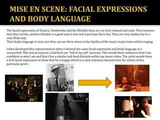 The facial expressions of Sinatra, Timberlake and the Westlife boys are are very relaxed and calm. This connotes
that their lavish, carefree lifestyle is a good way to live and it portrays their fun. They are very smiley, but in a
cool, flirty way.
Their body language is very care-free, we see them move to the rhythm of the music many times whilst singing.
I then developed this representation when I showed the same facial expression and body language as I
researched. This was to express a laid back yet “full of my self” persona. This would show audiences that I am
confident in who I am and that I live a similar laid-back lifestyle within my music video. The artist would show
a firm facial expression to show that he is happy which is a very common characteristic for artists of this
particular genre.
 