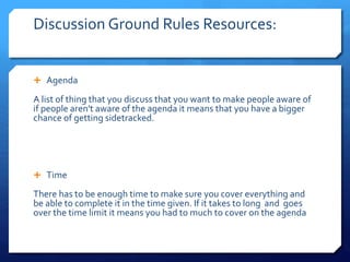 Discussion Ground Rules Resources: 
 Agenda 
A list of thing that you discuss that you want to make people aware of 
if people aren't aware of the agenda it means that you have a bigger 
chance of getting sidetracked. 
 Time 
There has to be enough time to make sure you cover everything and 
be able t0 complete it in the time given. If it takes to long and goes 
over the time limit it means you had to much to cover on the agenda 
 