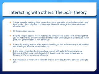 Interacting with others: The Soler theory 
 S: Face squarely; by doing this it shows that a service provider is involved with their client. 
Egan states " the bodily direction you adopt shows the message that you are involved 
with the client" 
 O: Keep an open posture: 
 Keeping an open posture means not crossing arms and legs as this sends a message that 
you are not involved or really interested in the person talking to you. Egan believed "open 
posture is generally seen as non-defensive". 
 L: Lean: by leaning forward when a person is talking to you, it shows that you are involved 
and listening to what the person has to say. 
 E: Use good eye contact-having good eye contact with a client shows that you are 
listening and that you are not distracted. It shows you are involved because you are 
focusing on the person you are talking to. 
 R: Be relaxed: it is important to keep still and not move about when a person is talking to 
you. 
 
