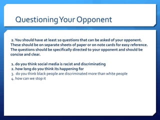 Questioning Your Opponent 
2. You should have at least 10 questions that can be asked of your opponent. 
These should be on separate sheets of paper or on note cards for easy reference. 
The questions should be specifically directed to your opponent and should be 
concise and clear. 
1. do you think social media is racist and discriminating 
2. how long do you think its happening for 
3. do you think black people are discriminated more than white people 
4. how can we stop it 
 