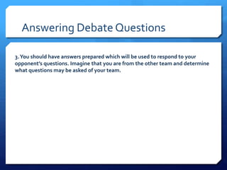 Answering Debate Questions 
3. You should have answers prepared which will be used to respond to your 
opponent’s questions. Imagine that you are from the other team and determine 
what questions may be asked of your team. 
 