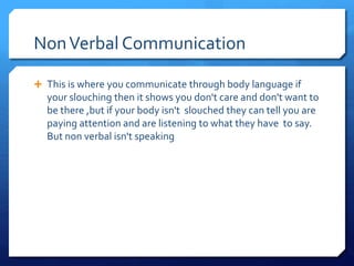 Non Verbal Communication 
 This is where you communicate through body language if 
your slouching then it shows you don't care and don't want to 
be there ,but if your body isn't slouched they can tell you are 
paying attention and are listening to what they have to say. 
But non verbal isn't speaking 
 