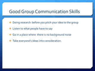 Good Group Communication Skills 
 Doing research before you pitch your idea to the group 
 Listen to what people have to say 
 Go in a place where there is no background noise 
 Take everyone's ideas into consideration. 
 