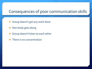 Consequences of poor communication skills 
 Group doesn't get any work done 
 Non body gets along 
 Group doesn't listen to each other 
 There is no concentration 
 
