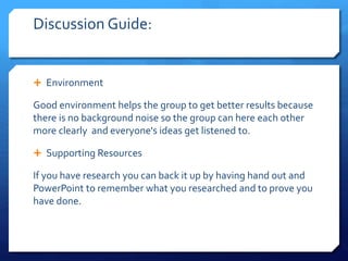 Discussion Guide: 
 Environment 
Good environment helps the group to get better results because 
there is no background noise so the group can here each other 
more clearly and everyone's ideas get listened to. 
 Supporting Resources 
If you have research you can back it up by having hand out and 
PowerPoint to remember what you researched and to prove you 
have done. 
 