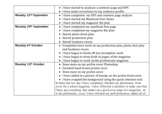  I have started to analyses a contents page and DPS
 I have made corrections to my audience profile
Monday 22nd September  I have completed my DPS and contents page analysis
 I have started my Masthead Font Styles
 I have started my magazine flat plan
Monday 29th September  I have completed my masthead font page
 I have completed my magazine flat plan
 Stared photo shoot plan
 Stared production plan
 Stared locations recces
Monday 6th October  Completed more work on my production plan, photo shot plan
and locations recces
 I have begun to finish off any incomplete work
 I have begun to draw draft on pages of the magazine
 I have begun to work on the preliminary magazine
Monday 13th October  Done more on my prelim cover Photoshop
 Finished hand drawn prelim cover
 Done more on my prelim cover.
 I have added in a picture of George on the prelim front cover.
 I have cropped the background using the quick selection tool.
In these last two day I have completely finished my preliminary front
cover for a school magazine. I have followed a checklist to make sure that
I have put everything that makes up a good cover page of a magazine, on
to the preliminary cover. I have finished my puff promotion, added all of
 