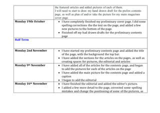 the featured articles and added pictures of each of them.
I will need to start to draw my hand drawn draft for the prelim contents
page, as well as plan of and/or take the picture for my main magazines
cover page.
Monday 19th October  I have completely finished my preliminary cover page. I did some
spelling corrections the the text on the page, and added a few
new pictures to the bottom of the page.
 Finished off my had drawn drafts for the preliminary contents
page
Half Term
Monday 2nd November  I have started my preliminary contents page and added the title
of the page, with the background the top bar.
 I have added the sections for the articles on the pages, as well as
creating spaces for pictures, the editorial and articles
Monday 9th November  I have added all of the articles for the contents page, and began
to add the pictures for each of the articles on the page
 I have added the main picture for the contents page and added a
caption
 I began to add the editorial
Monday 16th November  I have finished the editorial and added the editor’s picture.
 I added a few more detail to the page, corrected some spelling
mistakes and change the positioning of some of the pictures, as
 