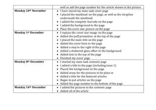 well as add the page number for the article shown in the picture.
Monday 24th November  I have stared my main task cover page
 I placed the masthead on the page, as well as the strapline
underneath the masthead.
 I added the complete barcode on the page
 I added the background to the page
 Place the cover star picture on the page
Monday 1st December  I replace the cover star image on the page
 Added the puff promotion at the top of the page
 I placed the main title on the page
 Added the cover lines to the page
 Added a step to the right of the page
 Added a shattered glass effect to the background
 Added text to the top of the page
 Finished my cover page
Monday 8th December  I started my main task contents page
 I added a title to the page (including issue 1)
 Placed the background on the page
 Added areas for the pictures to be place in
 Added a title for the featured articles
 Began to put articles on the page
 Added the page number to the bottom of the page
Monday 14th December  I added the pictures to the contents page
 Added all of the article
 