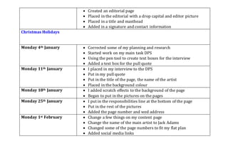  Created an editorial page
 Placed in the editorial with a drop capital and editor picture
 Placed in a title and masthead
 Added in a signature and contact information
Christmas Holidays
Monday 4th January  Corrected some of my planning and research
 Started work on my main task DPS
 Using the pen tool to create text boxes for the interview
 Added a text box for the pull quote
Monday 11th January  I placed in my interview to the DPS
 Put in my pull quote
 Put in the title of the page, the name of the artist
 Placed in the background colour
Monday 18th January  I added scratch effects to the background of the page
 Began to put in the pictures on the pages
Monday 25th January  I put in the responsibilities line at the bottom of the page
 Put in the rest of the pictures
 Added the page number and wed address
Monday 1st February  Change a few things on my content page
 Change the name of the main artist to Jack Adams
 Changed some of the page numbers to fit my flat plan
 Added social media links
 