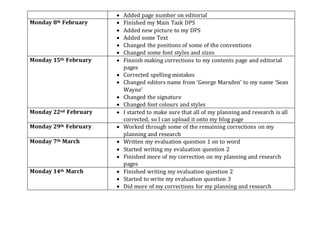  Added page number on editorial
Monday 8th February  Finished my Main Task DPS
 Added new picture to my DPS
 Added some Text
 Changed the positions of some of the conventions
 Changed some font styles and sizes
Monday 15th February  Finnish making corrections to my contents page and editorial
pages
 Corrected spelling mistakes
 Changed editors name from ‘George Marsden’ to my name ‘Sean
Wayne’
 Changed the signature
 Changed font colours and styles
Monday 22nd February  I started to make sure that all of my planning and research is all
corrected, so I can upload it onto my blog page
Monday 29th February  Worked through some of the remaining corrections on my
planning and research
Monday 7th March  Written my evaluation question 1 on to word
 Started writing my evaluation question 2
 Finished more of my correction on my planning and research
pages
Monday 14th March  Finished writing my evaluation question 2
 Started to write my evaluation question 3
 Did more of my corrections for my planning and research
 