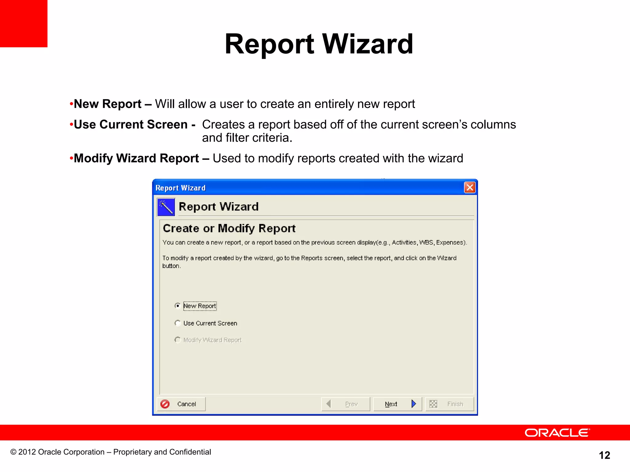 12
Report Wizard
© 2012 Oracle Corporation – Proprietary and Confidential
•New Report – Will allow a user to create an entirely new report
•Use Current Screen - Creates a report based off of the current screen’s columns
and filter criteria.
•Modify Wizard Report – Used to modify reports created with the wizard
 