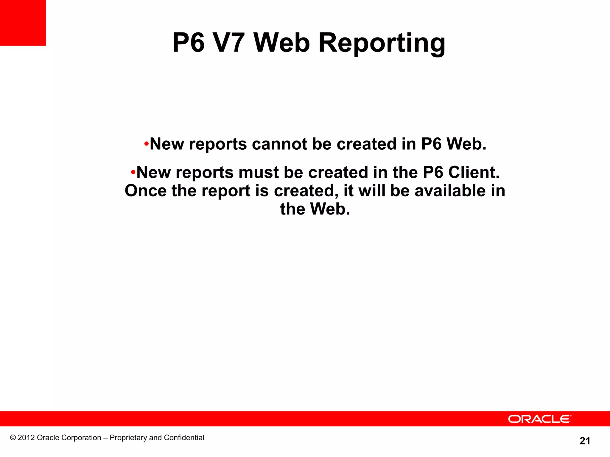 21
P6 V7 Web Reporting
© 2012 Oracle Corporation – Proprietary and Confidential
•New reports cannot be created in P6 Web.
•New reports must be created in the P6 Client.
Once the report is created, it will be available in
the Web.
 