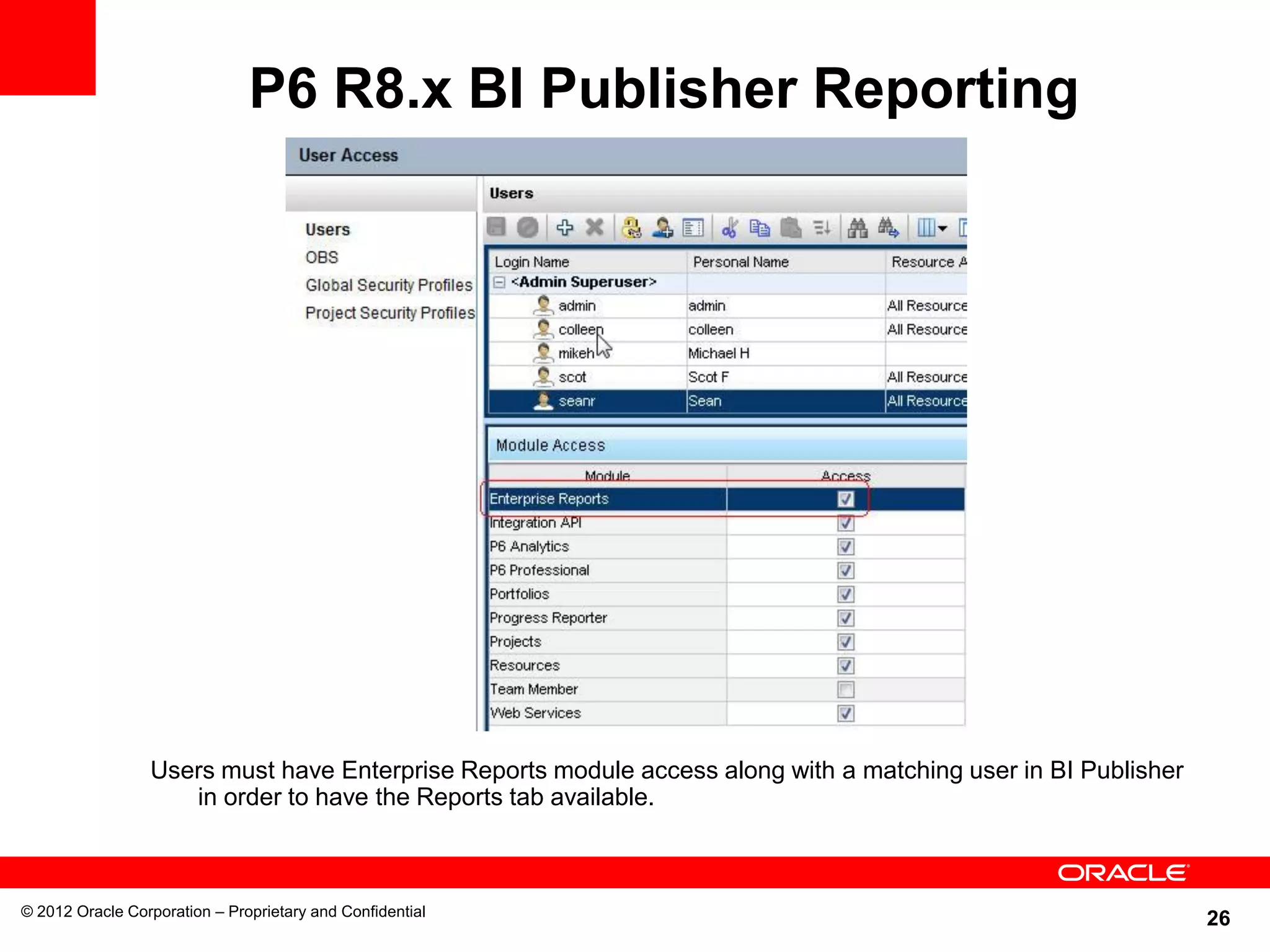 26
P6 R8.x BI Publisher Reporting
© 2012 Oracle Corporation – Proprietary and Confidential
Users must have Enterprise Reports module access along with a matching user in BI Publisher
in order to have the Reports tab available.
 