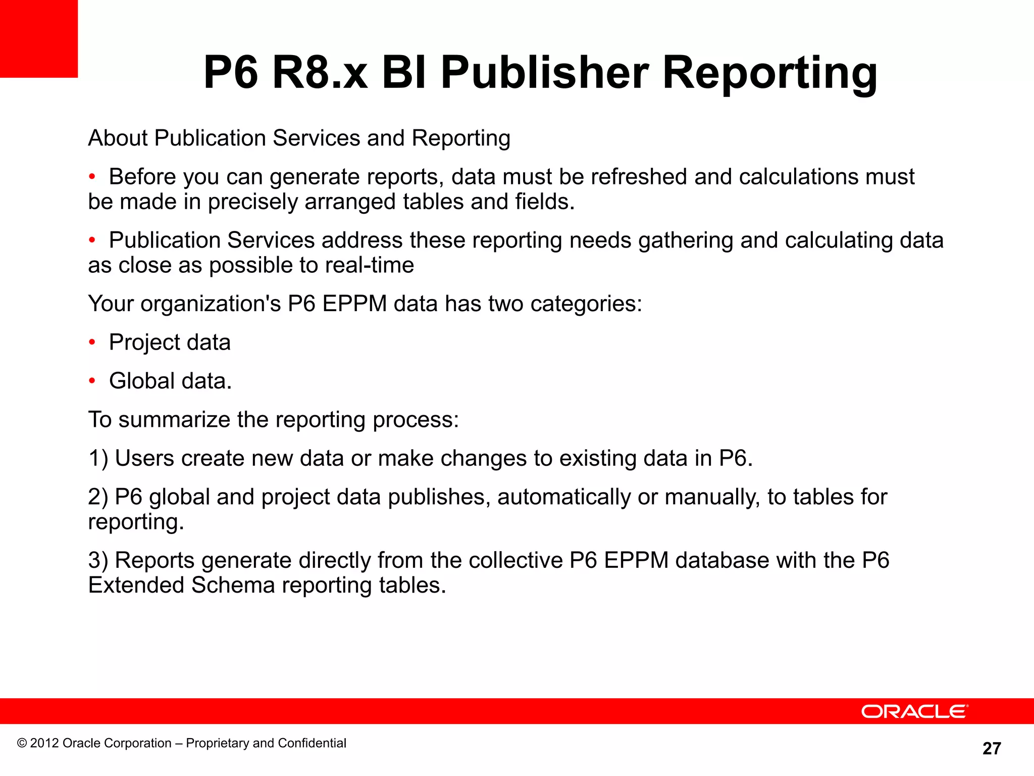 27
P6 R8.x BI Publisher Reporting
© 2012 Oracle Corporation – Proprietary and Confidential
About Publication Services and Reporting
• Before you can generate reports, data must be refreshed and calculations must
be made in precisely arranged tables and fields.
• Publication Services address these reporting needs gathering and calculating data
as close as possible to real-time
Your organization's P6 EPPM data has two categories:
• Project data
• Global data.
To summarize the reporting process:
1) Users create new data or make changes to existing data in P6.
2) P6 global and project data publishes, automatically or manually, to tables for
reporting.
3) Reports generate directly from the collective P6 EPPM database with the P6
Extended Schema reporting tables.
 