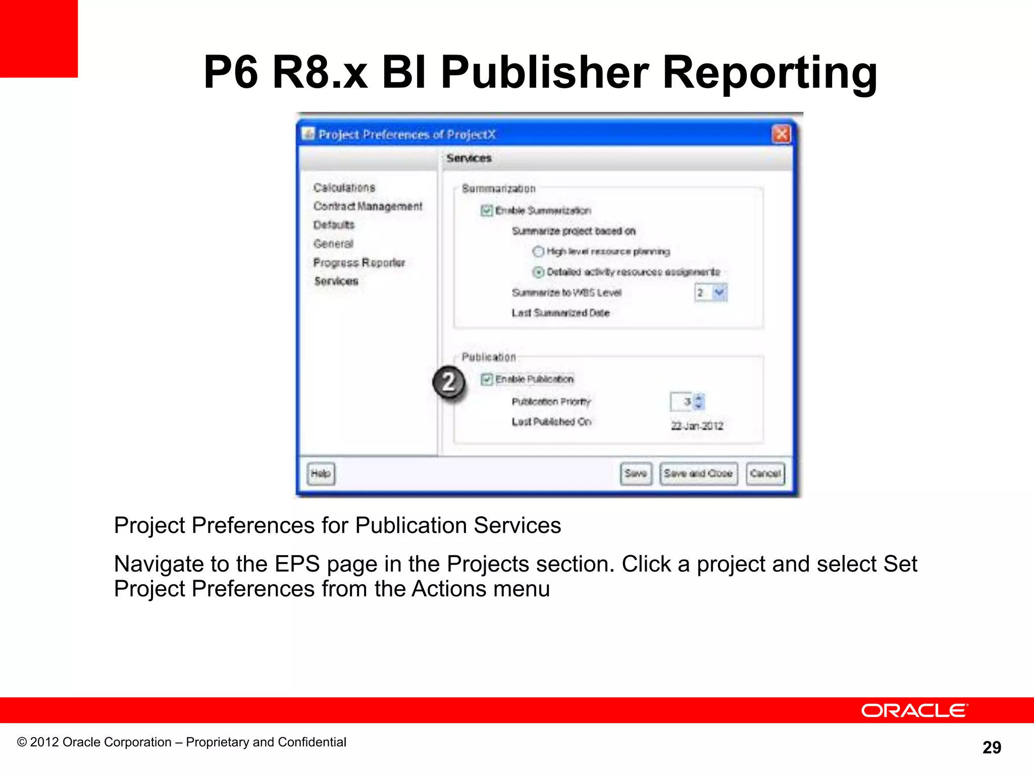 29
P6 R8.x BI Publisher Reporting
© 2012 Oracle Corporation – Proprietary and Confidential
Project Preferences for Publication Services
Navigate to the EPS page in the Projects section. Click a project and select Set
Project Preferences from the Actions menu
 