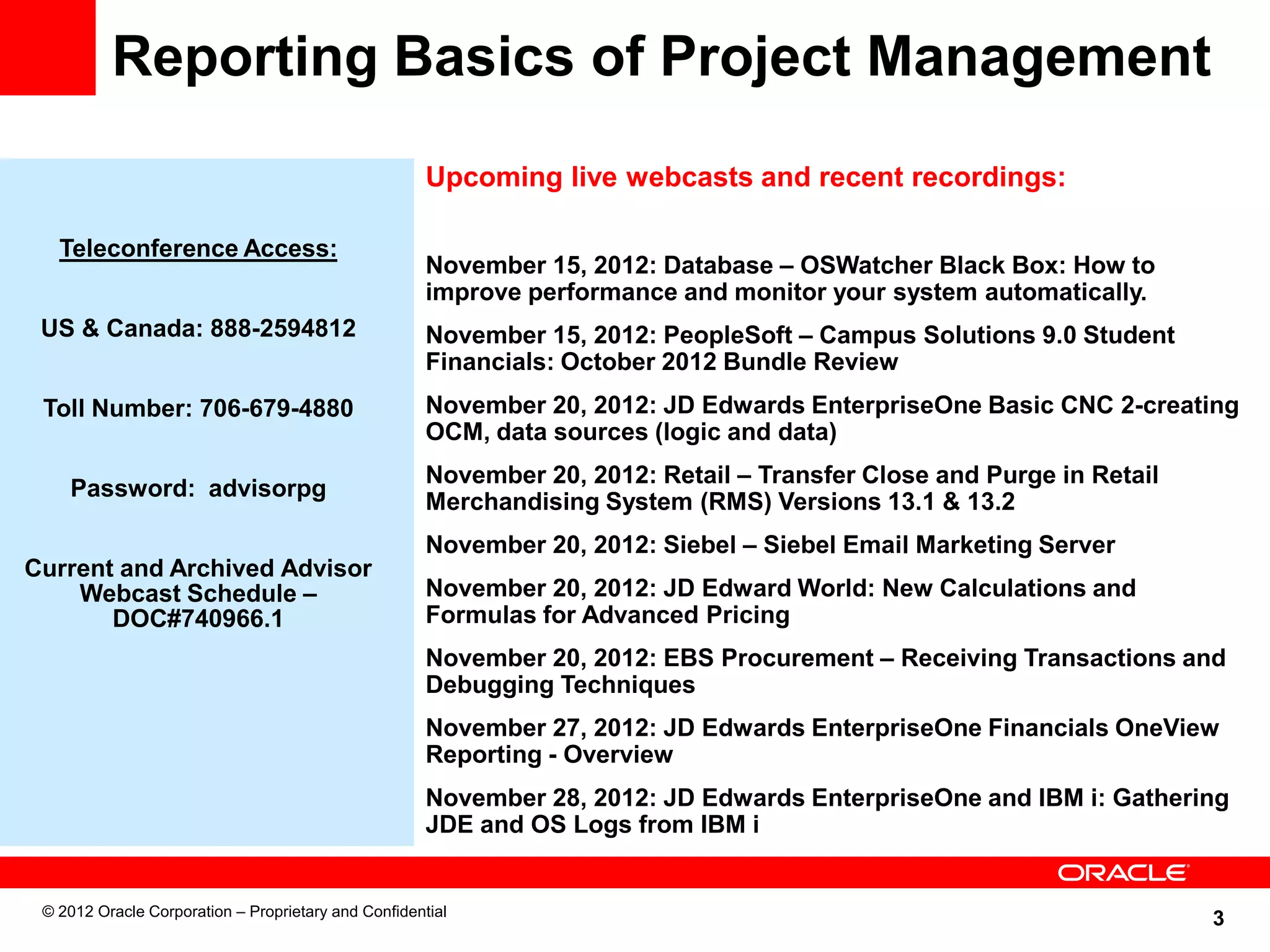 3
Reporting Basics of Project Management
Day, Date, 2004
time p.m. ET
Teleconference Access:
North America: xxxx
International: xxxx
Password: Advisor
Upcoming live webcasts and recent recordings:
November 15, 2012: Database – OSWatcher Black Box: How to
improve performance and monitor your system automatically.
November 15, 2012: PeopleSoft – Campus Solutions 9.0 Student
Financials: October 2012 Bundle Review
November 20, 2012: JD Edwards EnterpriseOne Basic CNC 2-creating
OCM, data sources (logic and data)
November 20, 2012: Retail – Transfer Close and Purge in Retail
Merchandising System (RMS) Versions 13.1 & 13.2
November 20, 2012: Siebel – Siebel Email Marketing Server
November 20, 2012: JD Edward World: New Calculations and
Formulas for Advanced Pricing
November 20, 2012: EBS Procurement – Receiving Transactions and
Debugging Techniques
November 27, 2012: JD Edwards EnterpriseOne Financials OneView
Reporting - Overview
November 28, 2012: JD Edwards EnterpriseOne and IBM i: Gathering
JDE and OS Logs from IBM i
Teleconference Access:
US & Canada: 888-2594812
Toll Number: 706-679-4880
Password: advisorpg
Current and Archived Advisor
Webcast Schedule –
DOC#740966.1
© 2012 Oracle Corporation – Proprietary and Confidential
 