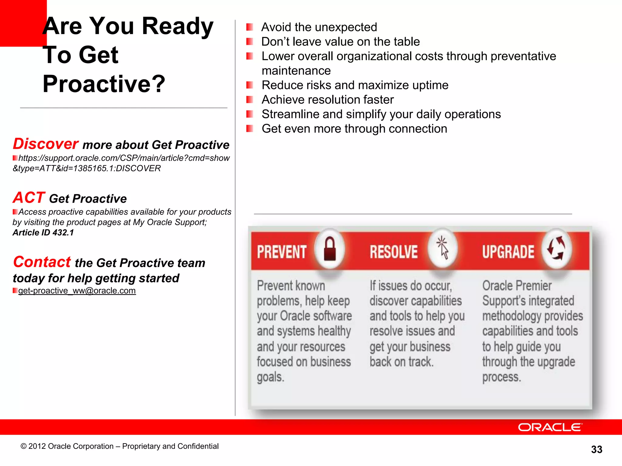 33
Are You Ready
To Get
Proactive?
Avoid the unexpected
Don’t leave value on the table
Lower overall organizational costs through preventative
maintenance
Reduce risks and maximize uptime
Achieve resolution faster
Streamline and simplify your daily operations
Get even more through connection
Discover more about Get Proactive
https://support.oracle.com/CSP/main/article?cmd=show
&type=ATT&id=1385165.1:DISCOVER
ACT Get Proactive
Access proactive capabilities available for your products
by visiting the product pages at My Oracle Support;
Article ID 432.1
Contact the Get Proactive team
today for help getting started
get-proactive_ww@oracle.com
© 2012 Oracle Corporation – Proprietary and Confidential
 