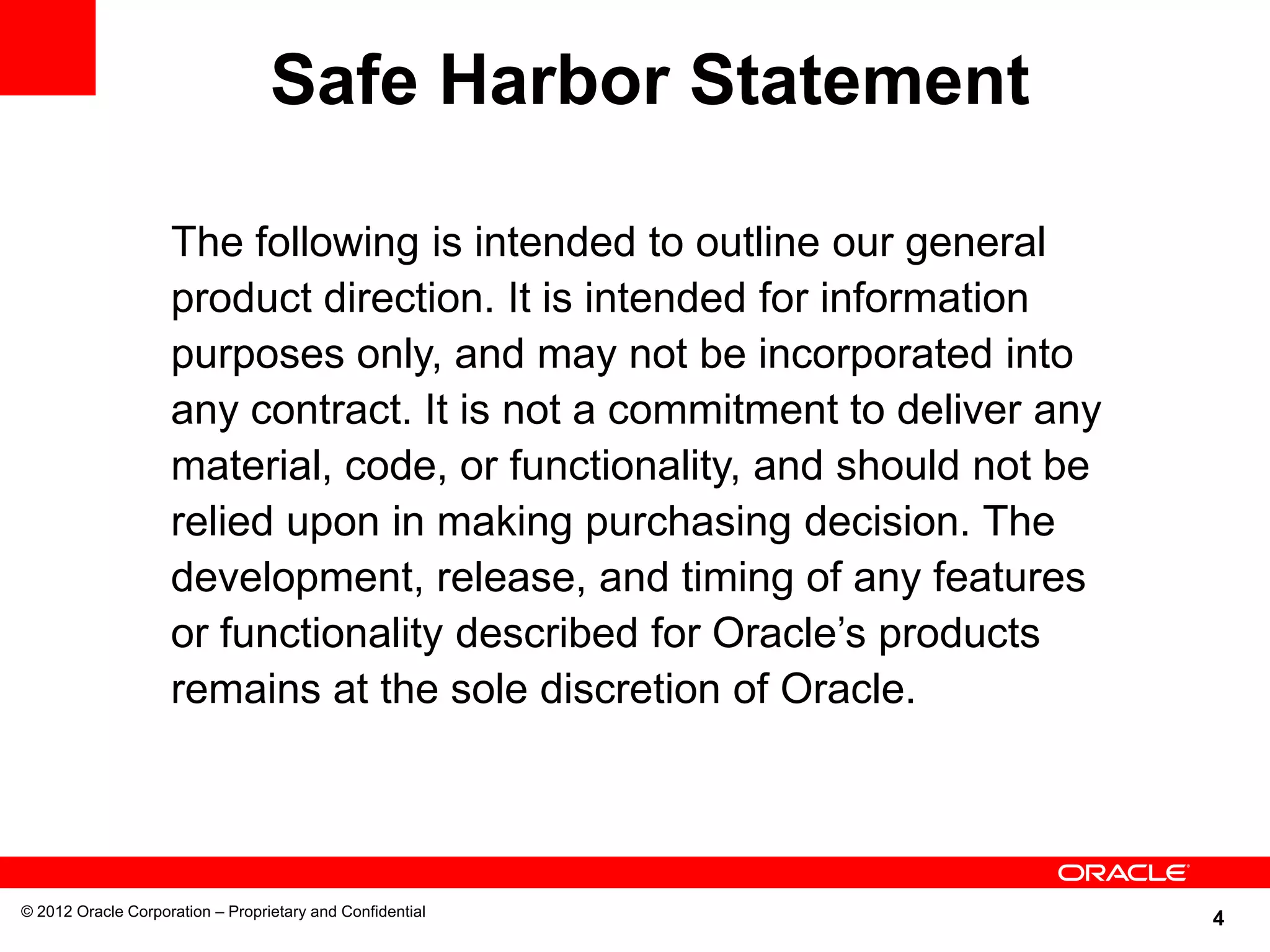 4© 2012 Oracle Corporation – Proprietary and Confidential
The following is intended to outline our general
product direction. It is intended for information
purposes only, and may not be incorporated into
any contract. It is not a commitment to deliver any
material, code, or functionality, and should not be
relied upon in making purchasing decision. The
development, release, and timing of any features
or functionality described for Oracle’s products
remains at the sole discretion of Oracle.
Safe Harbor Statement
 