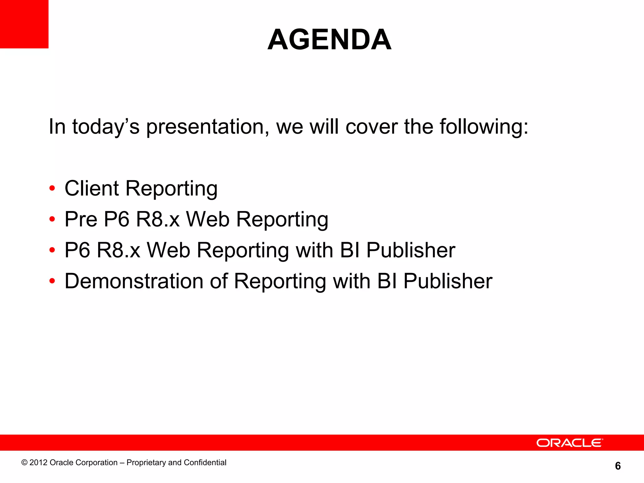6
AGENDA
In today’s presentation, we will cover the following:
• Client Reporting
• Pre P6 R8.x Web Reporting
• P6 R8.x Web Reporting with BI Publisher
• Demonstration of Reporting with BI Publisher
© 2012 Oracle Corporation – Proprietary and Confidential
 