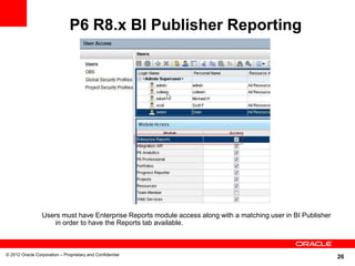 26
P6 R8.x BI Publisher Reporting
© 2012 Oracle Corporation – Proprietary and Confidential
Users must have Enterprise Reports module access along with a matching user in BI Publisher
in order to have the Reports tab available.
 