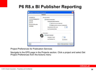 29
P6 R8.x BI Publisher Reporting
© 2012 Oracle Corporation – Proprietary and Confidential
Project Preferences for Publication Services
Navigate to the EPS page in the Projects section. Click a project and select Set
Project Preferences from the Actions menu
 