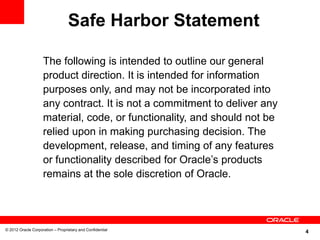 4© 2012 Oracle Corporation – Proprietary and Confidential
The following is intended to outline our general
product direction. It is intended for information
purposes only, and may not be incorporated into
any contract. It is not a commitment to deliver any
material, code, or functionality, and should not be
relied upon in making purchasing decision. The
development, release, and timing of any features
or functionality described for Oracle’s products
remains at the sole discretion of Oracle.
Safe Harbor Statement
 