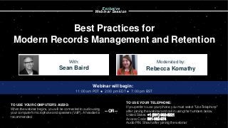 Best Practices for
Modern Records Management and Retention
Sean Baird Rebecca Komathy
With: Moderated by:
TO USE YOUR COMPUTER'S AUDIO:
When the webinar begins, you will be connected to audio using
your computer's microphone and speakers (VoIP). A headset is
recommended.
Webinar will begin:
11:00 am PDT ● 2:00 pm EDT ● 7:00 pm BST
TO USE YOUR TELEPHONE:
If you prefer to use your phone, you must select "Use Telephone"
after joining the webinar and call in using the numbers below.
United States: +1 (631) 992-3221
Access Code: 381-382-974
Audio PIN: Shown after joining the webinar
--OR--
Exclusive
Webinar Session
 