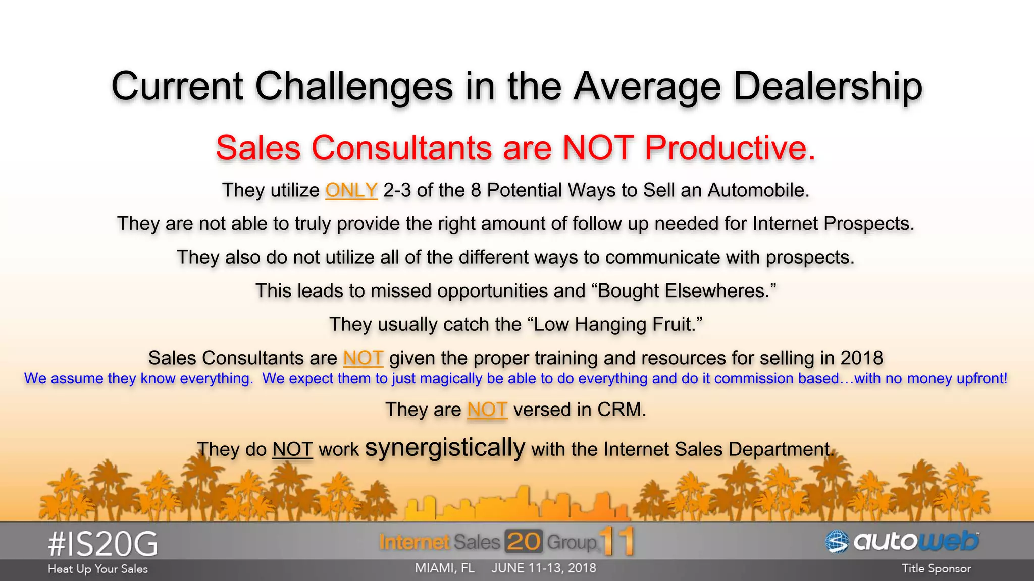 Current Challenges in the Average Dealership
Sales Consultants are NOT Productive.
They utilize ONLY 2-3 of the 8 Potential Ways to Sell an Automobile.
They are not able to truly provide the right amount of follow up needed for Internet Prospects.
They also do not utilize all of the different ways to communicate with prospects.
This leads to missed opportunities and “Bought Elsewheres.”
They usually catch the “Low Hanging Fruit.”
Sales Consultants are NOT given the proper training and resources for selling in 2018
We assume they know everything. We expect them to just magically be able to do everything and do it commission based…with no money upfront!
They are NOT versed in CRM.
They do NOT work synergistically with the Internet Sales Department.
 